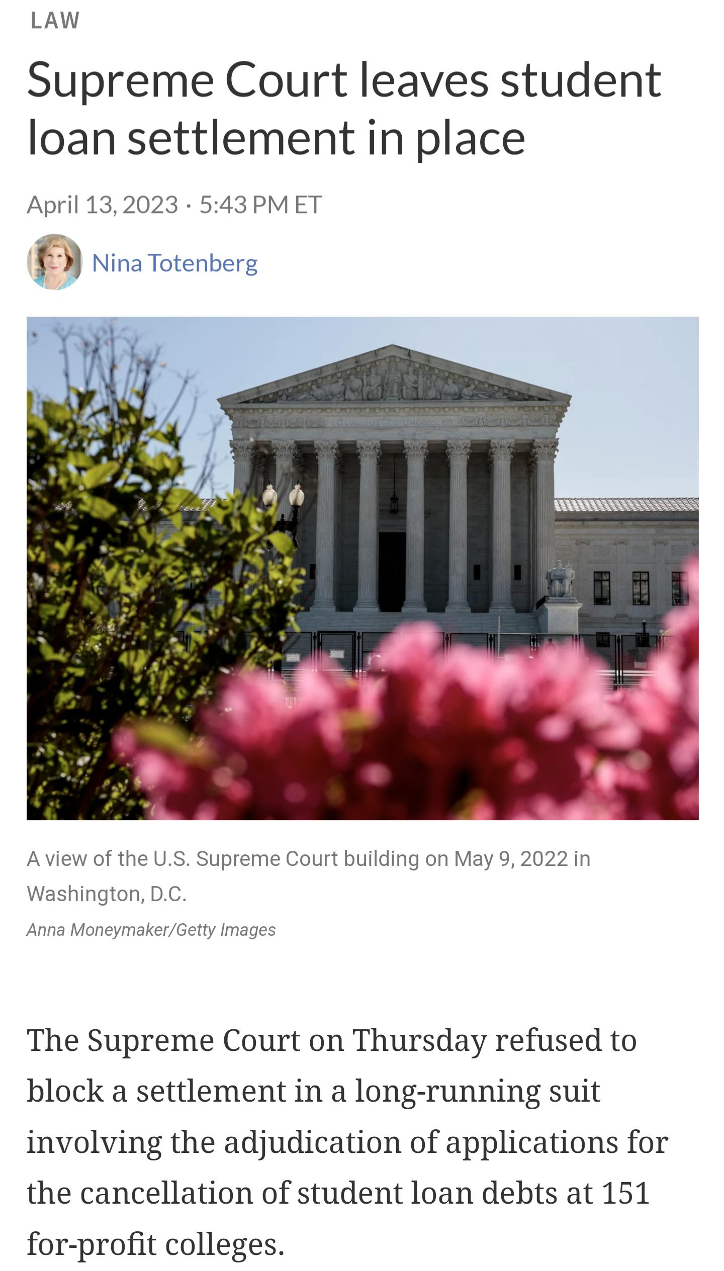 LAW Supreme Court leaves student loan settlement in place April 132023 543 PMET f Nina Totenberg The Supreme Court on Thursday refused to block a settlement in a long running suit involving the adjudication of applications for the cancellation of student loan debts at 151 for profit colleges