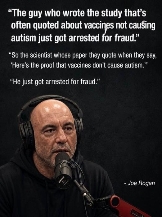 The guy who wrote the study that's often quoted about vaccines not causing autism just got arrested for fraud. So the scientist whose paper they quote when they say, 'Here's the proof that vaccines don't cause autism.' He just got arrested for fraud. - Joe Rogan