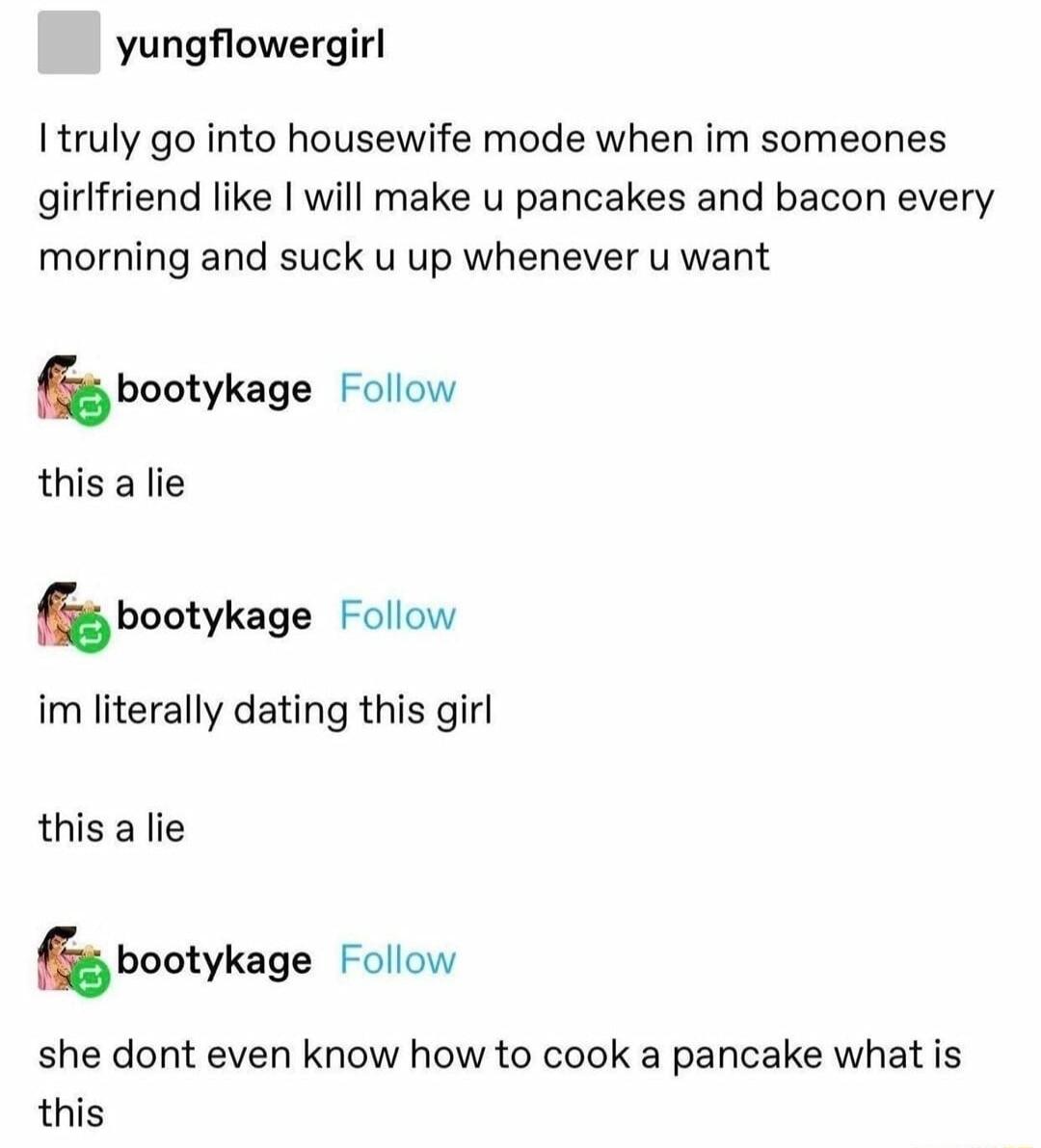 yungflowergirl Itruly go into housewife mode when im someones girlfriend like will make u pancakes and bacon every morning and suck u up whenever u want hbootykage Follow this a lie hbooykage Follow im literally dating this girl this a lie bbootykage Follow she dont even know how to cook a pancake what is this
