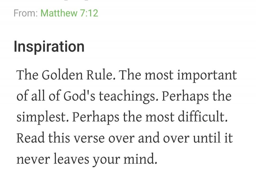 From: Matthew 7:12 Inspiration The Golden Rule. The most important of all of God's teachings. Perhaps the simplest. Perhaps the most difficult. Read this verse over and over until it never leaves your mind.