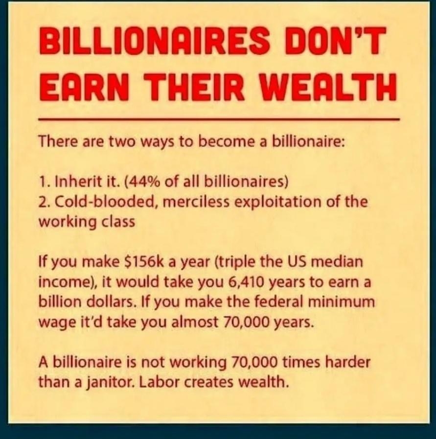 BILLIONARIRES DONT EARN THEIR WEALTH There are two ways to become a billionaire 1 Inherit it 44 of all billionaires 2 Cold blooded merciless exploitation of the working class If you make 156k a year triple the US median income it would take you 6410 years to earn a billion dollars If you make the federal minimum wage itd take you almost 70000 years A billionaire is not working 70000 times harder t