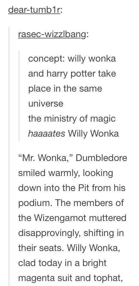 dear tumb1ir rasec wizzlbang concept willy wonka and harry potter take place in the same universe the ministry of magic haaaates Willy Wonka Mr Wonka Dumbledore smiled warmly looking down into the Pit from his podium The members of the Wizengamot muttered disapprovingly shifting in their seats Willy Wonka clad today in a bright magenta suit and tophat