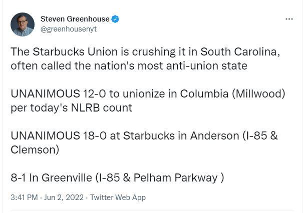 Steven Greenhouse greenhousenyt The Starbucks Union is crushing it in South Carolina often called the nations most anti union state UNANIMOUS 12 0 to unionize in Columbia Millwood per todays NLRB count UNANIMOUS 18 0 at Starbucks in Anderson I 85 Clemson 8 11n Greenville 85 Pelham Parkway 341 PM Jun 2 2022 Twitter Web App