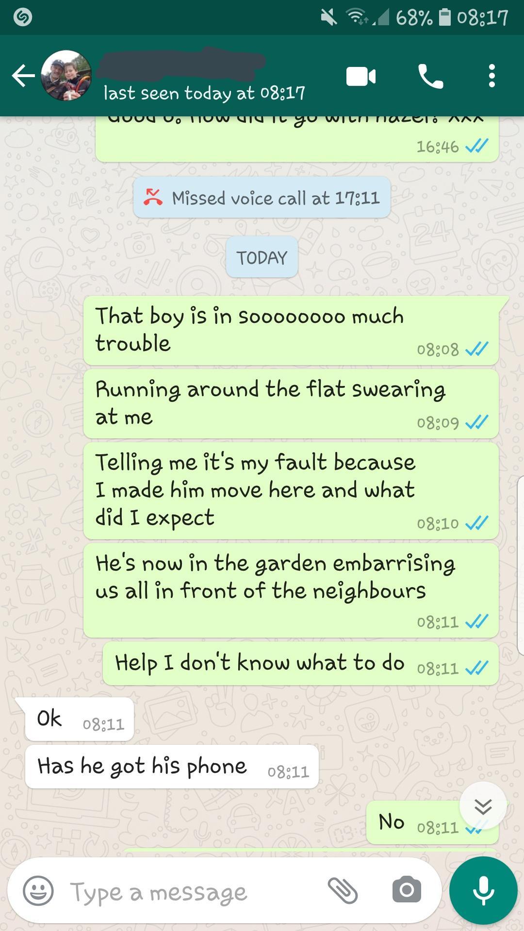 0 4 63 H 033117 f3 last seen today at 03317 los46 Missed voice call at 17311 TODAY That boy is in Sooooo000 much trouble 03208 Running around the flat swearing at me 0809 W Telling me its my fault because I made him move here and what did T expect 08510 W Hes now in the garden embarrising us all in front of the neighbours 0311 V Help I dont know what to do 41 Ok 0311 Has he got his phone g11 Y No 