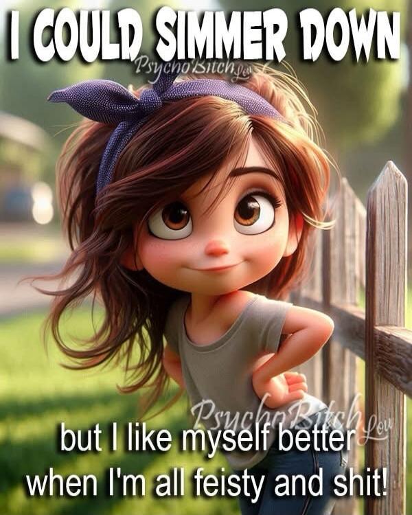 I COULD SIMMER DOWN but I like myself better when I'm all feisty and shit!