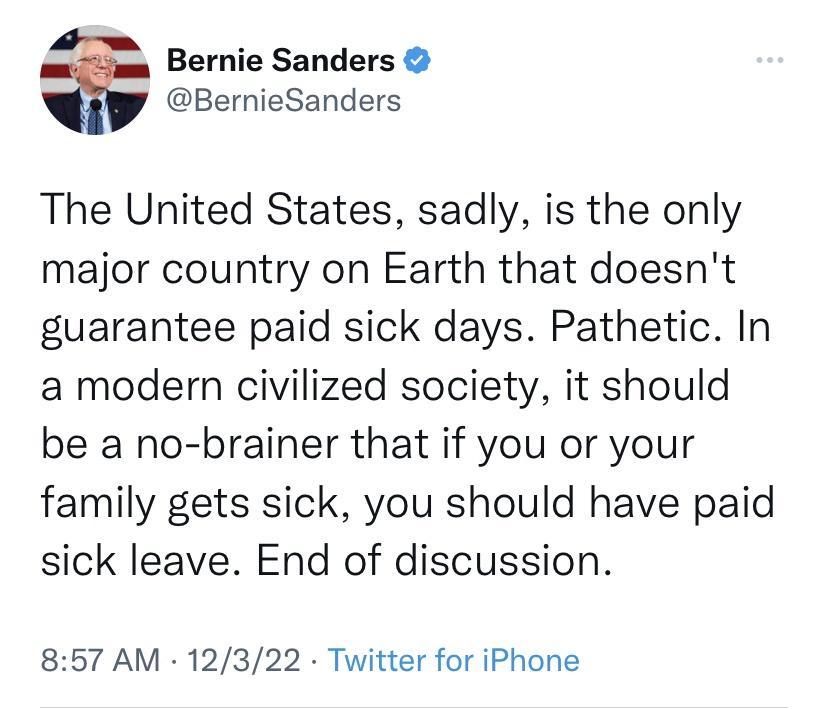 Bernie Sanders BernieSanders The United States sadly is the only major country on Earth that doesnt guarantee paid sick days Pathetic In a modern civilized society it should be a no brainer that if you or your family gets sick you should have paid sick leave End of discussion 857 AM 12322 Twitter for iPhone