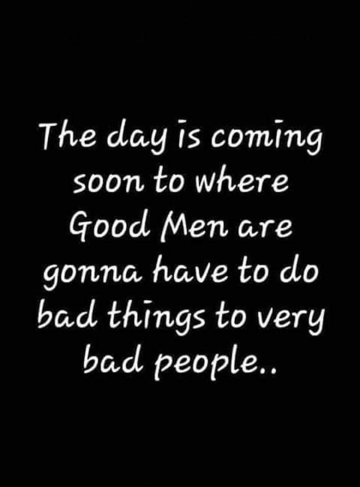 The day Is coming soon to where Good Men are gonna have to do bad things to very bad people