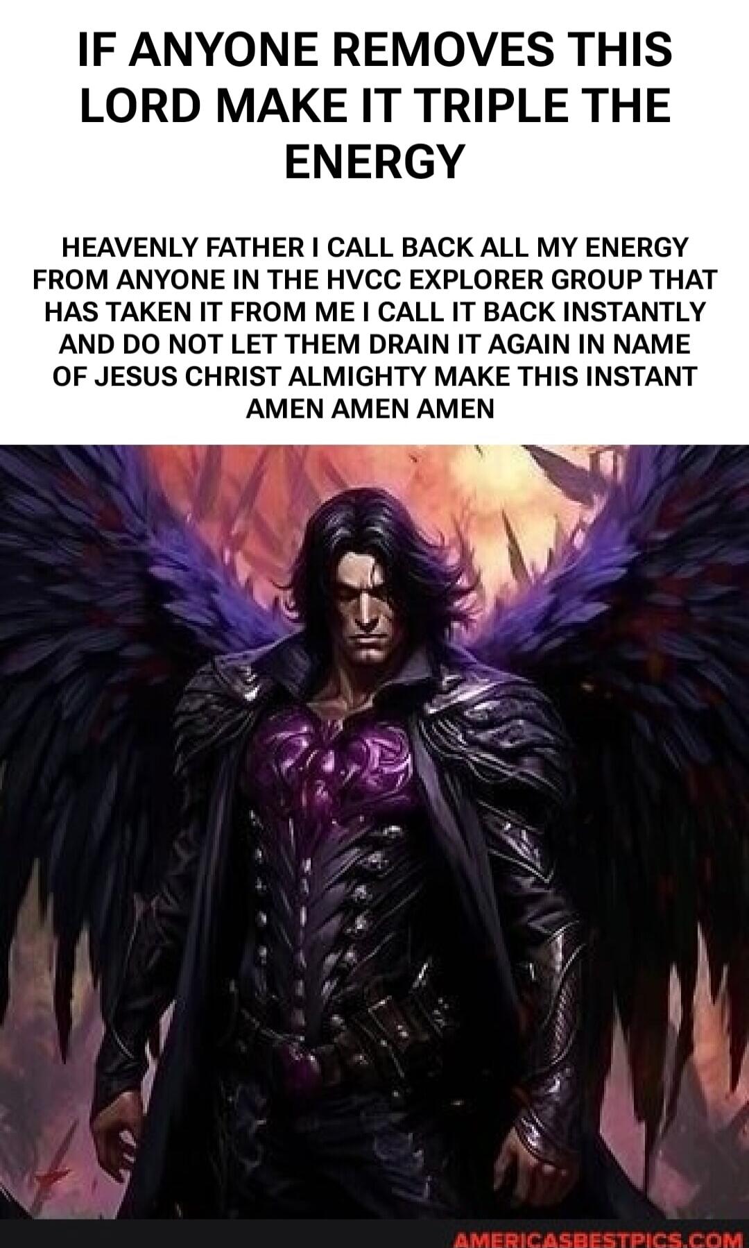 IF ANYONE REMOVES THIS LORD MAKE IT TRIPLE THE ENERGY HEAVENLY FATHER I CALL BACK ALL MY ENERGY FROM ANYONE IN THE HVCC EXPLORER GROUP THAT HAS TAKEN IT FROM ME I CALL IT BACK INSTANTLY AND DO NOT LET THEM DRAIN IT AGAIN IN NAME OF JESUS CHRIST ALMIGHTY MAKE THIS INSTANT AMEN AMEN AMEN