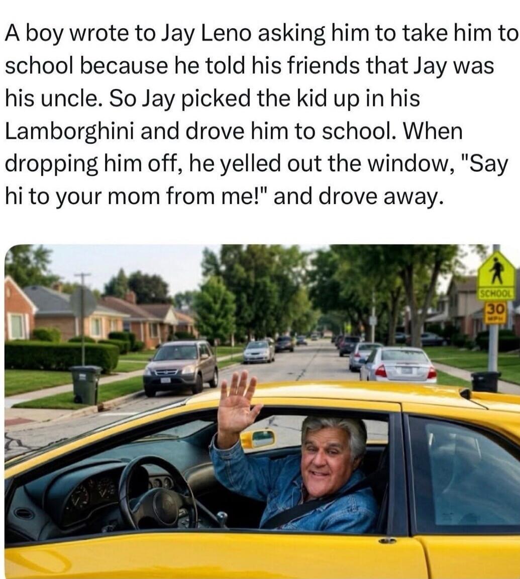 A boy wrote to Jay Leno asking him to take him to school because he told his friends that Jay was his uncle. So Jay picked the kid up in his Lamborghini and drove him to school. When dropping him off, he yelled out the window, 