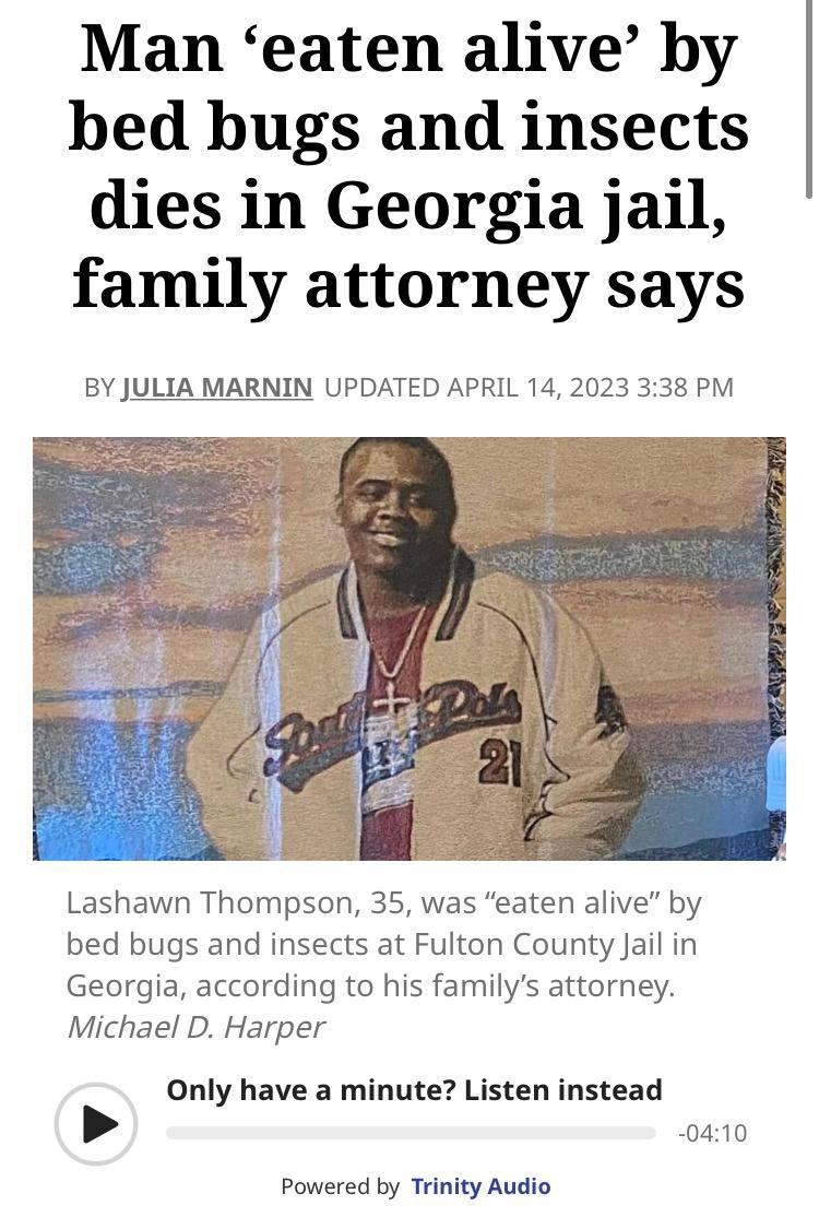 Man eaten alive by bed bugs and insects dies in Georgia jail family attorney says BY JULIA MARNIN UPDATED APRIL 14 2023 338 PM Lashawn Thompson 35 was eaten alive by bed bugs and insects at Fulton County Jail in Georgia according to his familys attorney Michael D Harper Only have a minute Listen instead 0410 Powered by Trinity Audio