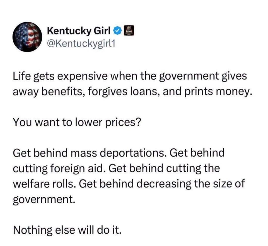 Kentucky Girl @Kentuckygirl1 Life gets expensive when the government gives away benefits, forgives loans, and prints money. You want to lower prices? Get behind mass deportations. Get behind cutting foreign aid. Get behind cutting the welfare rolls. Get behind decreasing the size of government. Nothing else will do it.