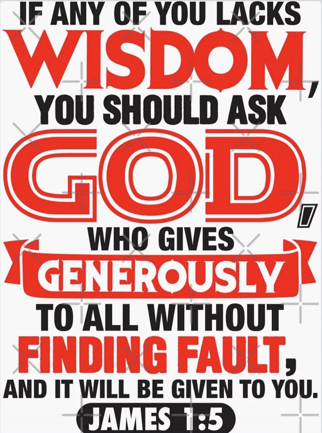 IF ANY OF YOU LACKS WISDOM, YOU SHOULD ASK GOD, WHO GIVES GENEROUSLY TO ALL WITHOUT FINDING FAULT, AND IT WILL BE GIVEN TO YOU. JAMES 1:5