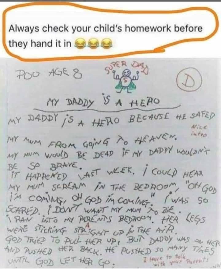 Always check your childs homework before N Hw O _ 1 e aihe SATED MY D4DDY 5 A lo Bwz HE e M A g o d Do HERTSE T way M ould BE DEAP IF Y DAPIY wouor EO Bfr HAPPCE AT WEEK Coul pean My P SCREAM o T xgo 0G0 7 comug M aod M cambes was So SHRED goffmirmr MMN T VRV JiTo y PREATS BRSOV R 665 weAE STekivg g ar op fo THE AR Gor TR To Pul HER VP Bul DDby WAS oy R AD Pusucp HER Bacye HE PustieD SO vy THES o 