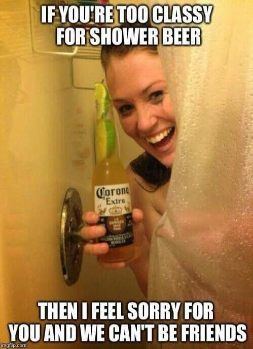 IF YOU'RE TOO CLASSY FOR SHOWER BEER THEN I FEEL SORRY FOR YOU AND WE CAN'T BE FRIENDS