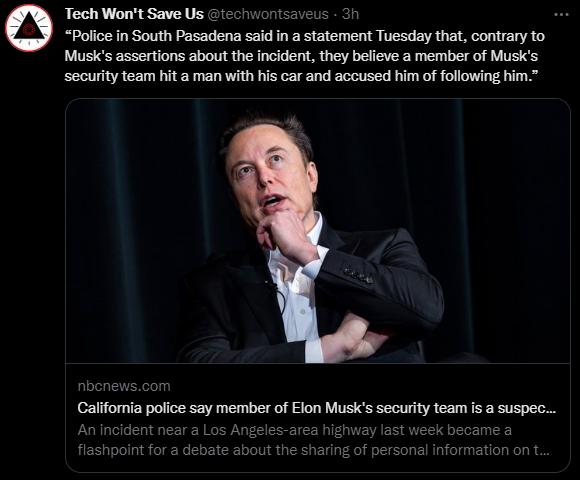Tech Wont Save Us 1 3h Police in South Pasadena said in a statement Tuesday that contrary to Musks assertions about the incident they believe a member of Musks security team hit a man with his car and accused him of following him California police say member of Elon Musics security team s a suspec