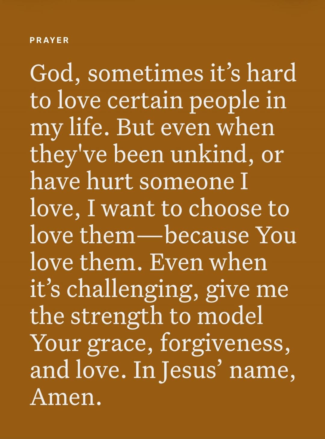 PRAYER
God, sometimes it's hard to love certain people in my life. But even when they've been unkind, or have hurt someone I love, I want to choose to love them—because You love them. Even when it's challenging, give me the strength to model Your grace, forgiveness, and love. In Jesus' name, Amen.