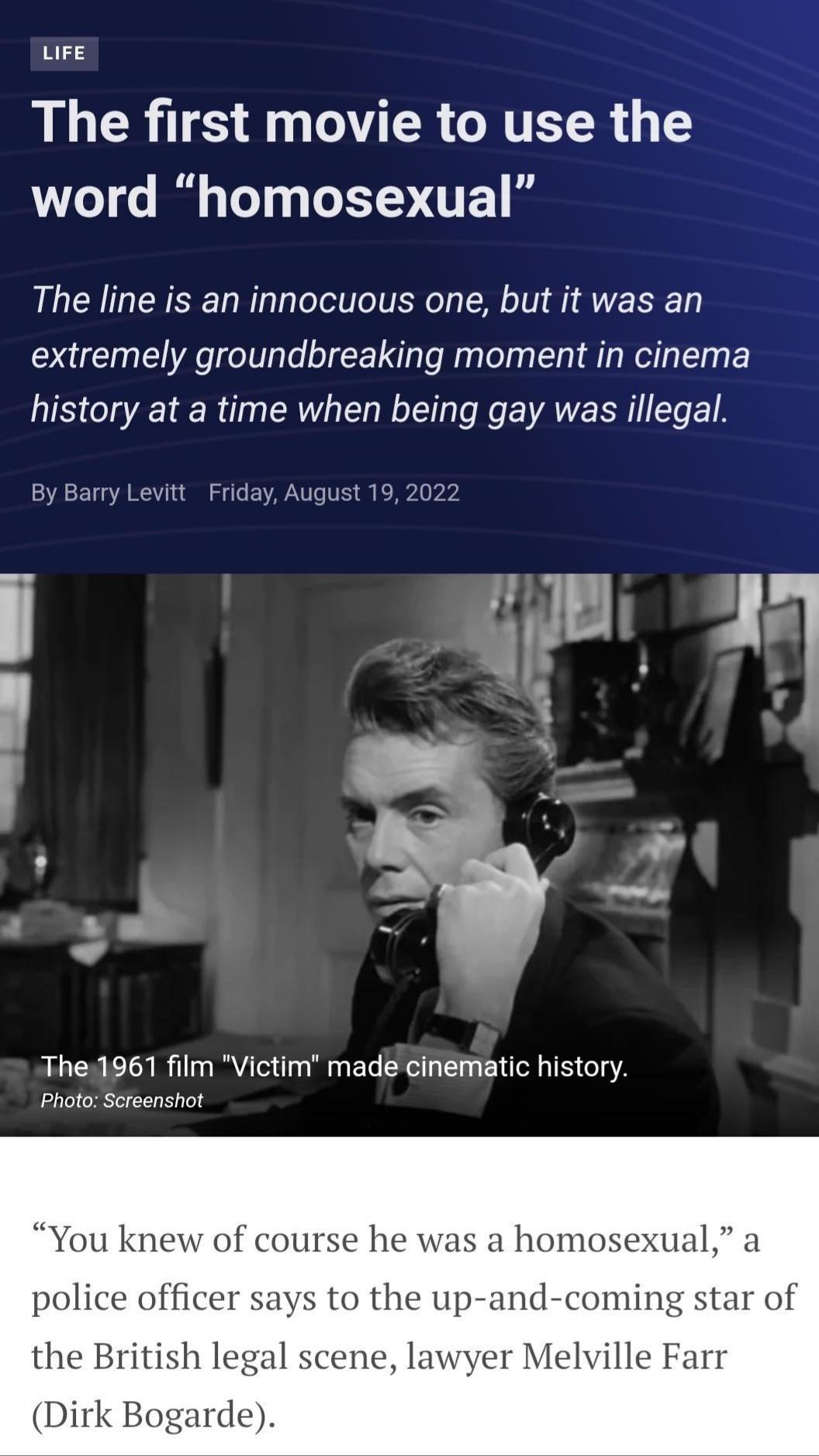 ure The first movie to use the word homosexual The line is an innocuous one but it was an extremely groundbreaking moment in cinema history at a time when being gay was illegal 47 By Barry Levitt Friday August 19 2022 The1961 film Victim made cinematic history Photo Screenshot 1 knew of course he was a homosexual a police officer says to the up and coming star of the British legal scene lawyer Mel