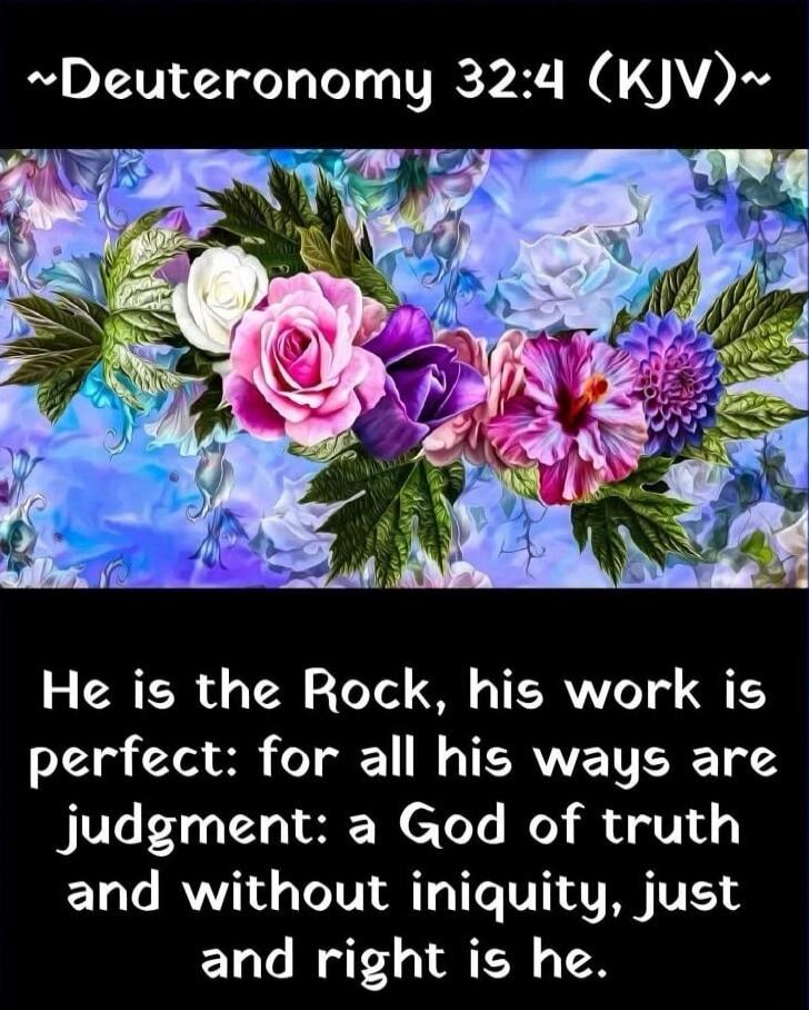 ~Deuteronomy 32:4 (KJV)~ He is the Rock, his work is perfect: for all his ways are judgment: a God of truth and without iniquity, just and right is he.