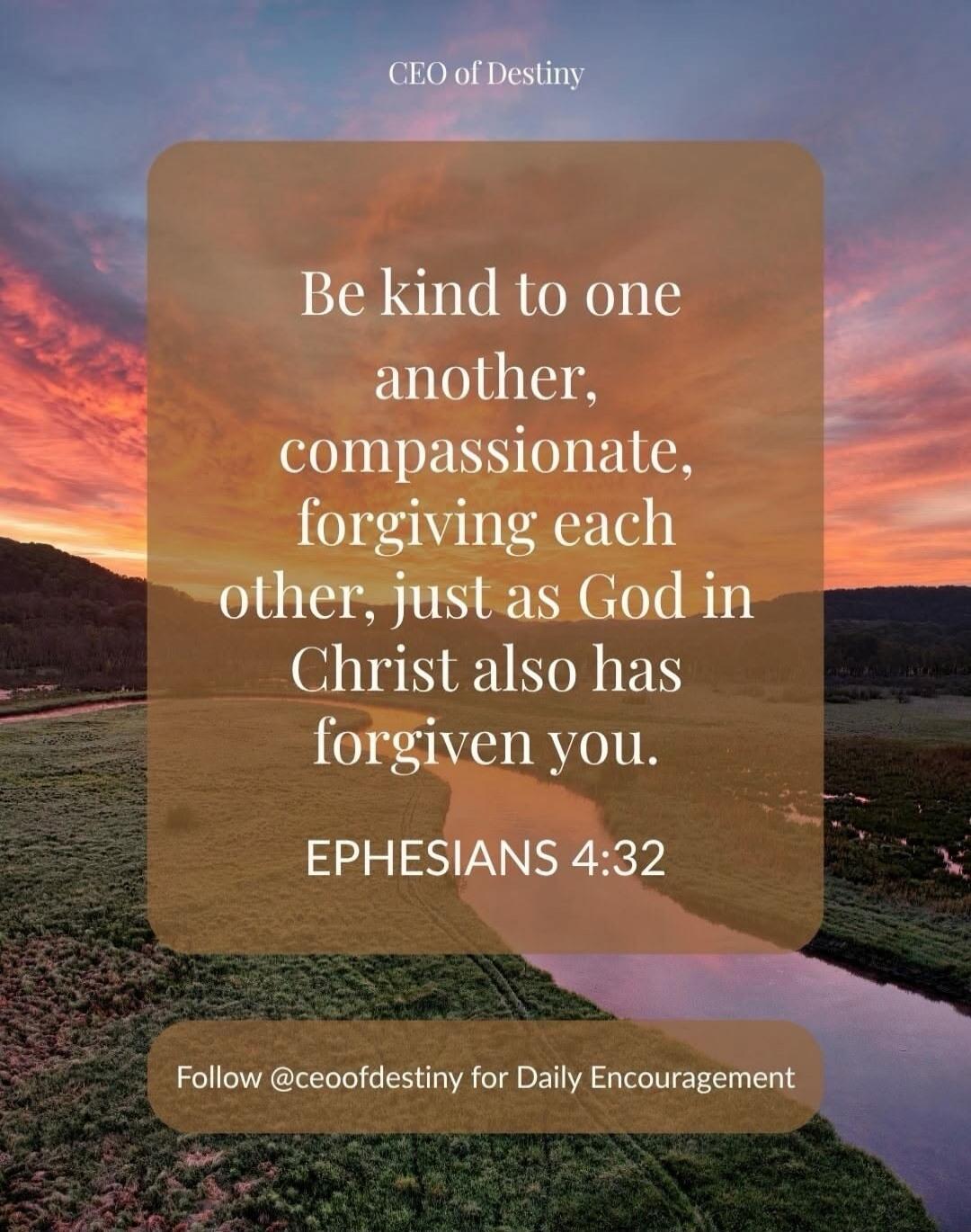 CEO of Destiny. Be kind to one another, compassionate, forgiving each other, just as God in Christ also has forgiven you. EPHESIANS 4:32. Follow @ceoofdestiny for Daily Encouragement.