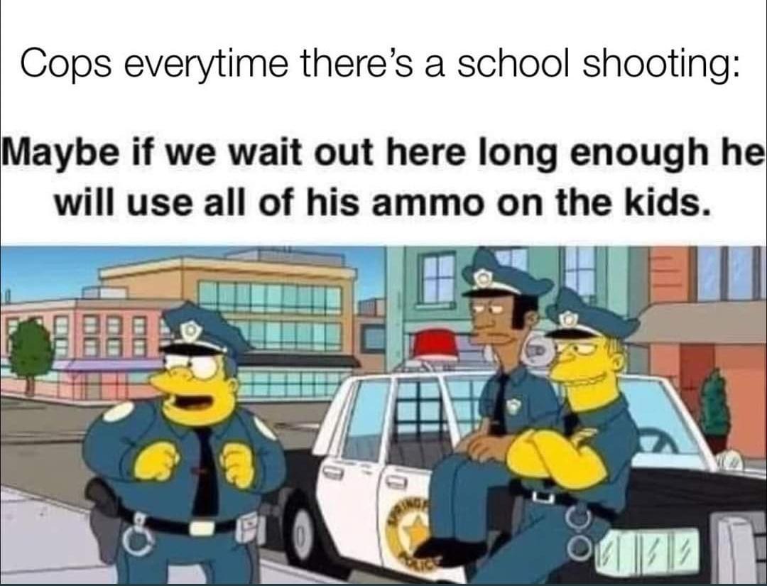 Cops everytime theres a school shooting Maybe if we wait out here long enough he will use all of his ammo on the kids