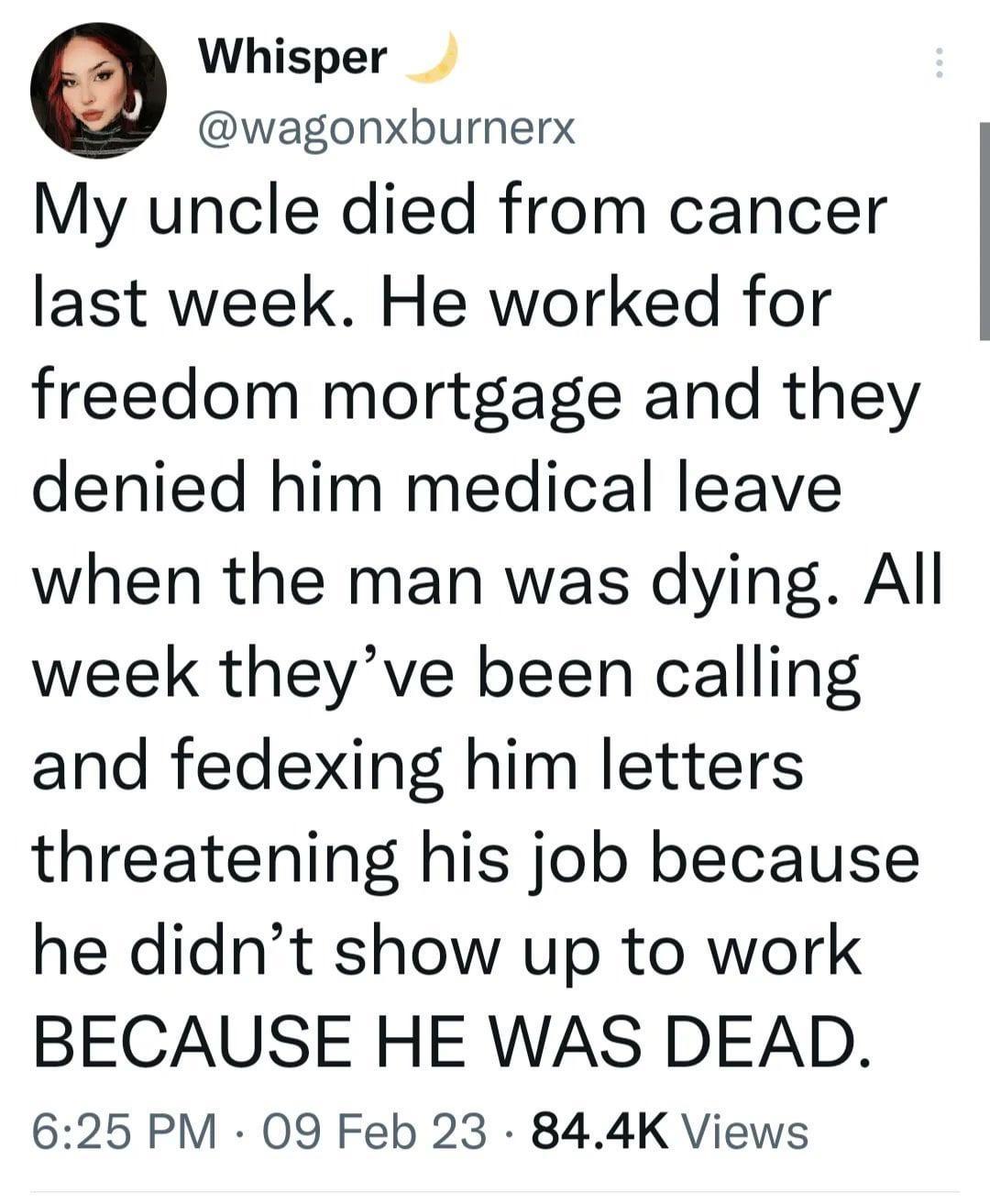 Whisper wagonxburnerx My uncle died from cancer last week He worked for freedom mortgage and they denied him medical leave when the man was dying All week theyve been calling and fedexing him letters threatening his job because he didnt show up to work BECAUSE HE WAS DEAD 625 PM 09 Feb 23 844K Views