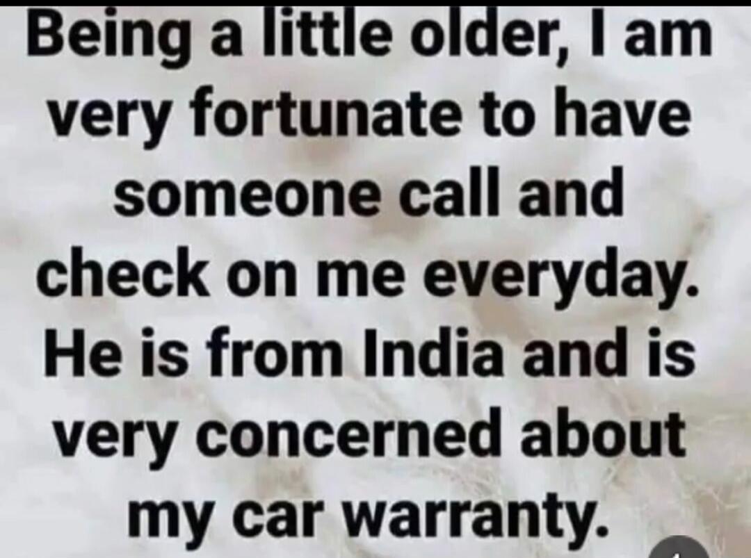 Being a little older, I am very fortunate to have someone call and check on me everyday. He is from India and is very concerned about my car warranty.