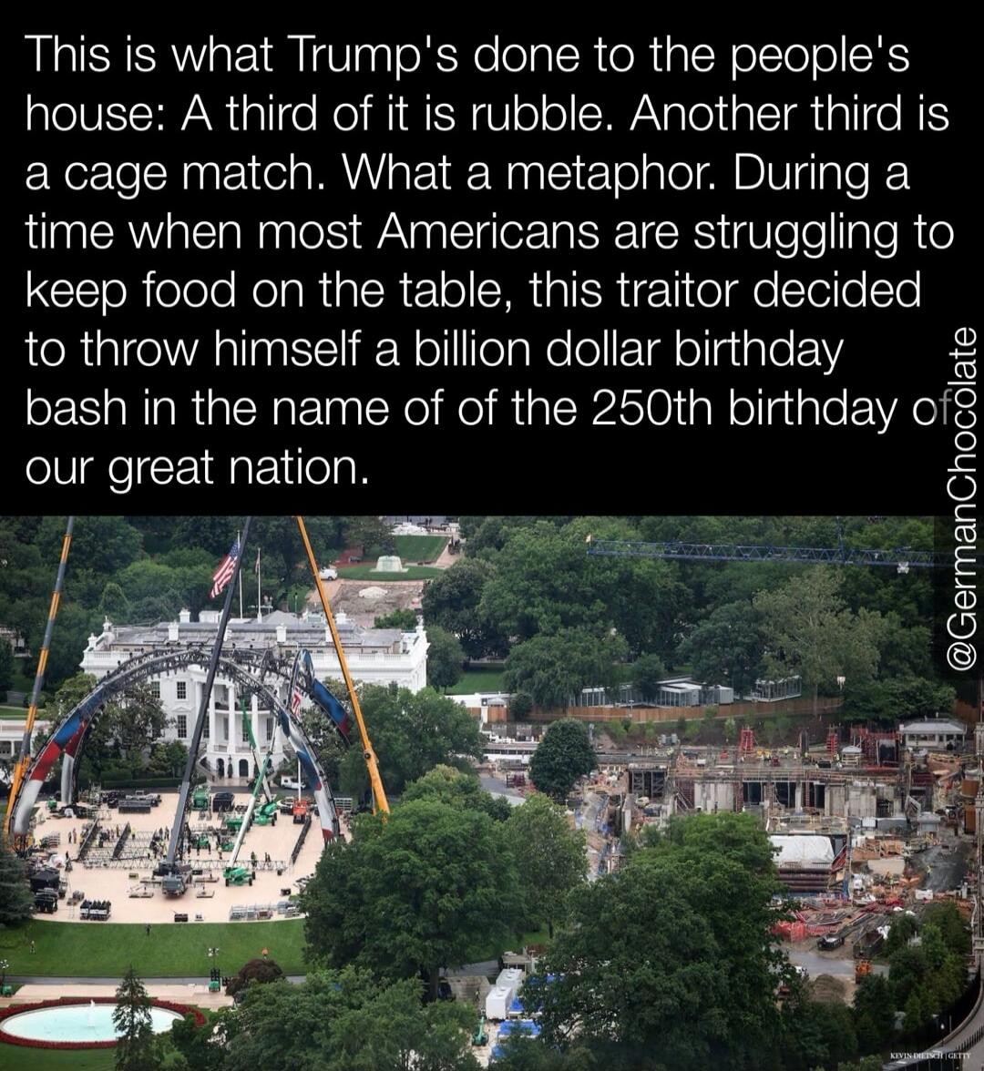 This is what Trump's done to the people's house: A third of it is rubble. Another third is a cage match. What a metaphor. During a time when most Americans are struggling to keep food on the table, this traitor decided to throw himself a billion dollar birthday bash in the name of of the 250th birthday of our great nation. @GermanChocolate