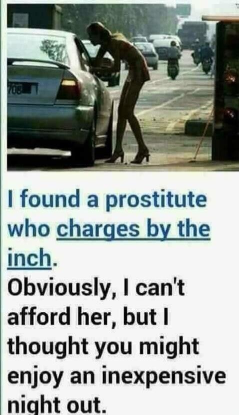I found a prostitute who charges by the inch. Obviously, I can't afford her, but I thought you might enjoy an inexpensive night out.
