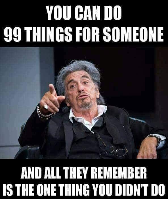 YOU GAN DO 99 THINGS FOR SOMEONE AND ALL THEY REMEMBER IS THE ONE THING YOU DIDNT DO