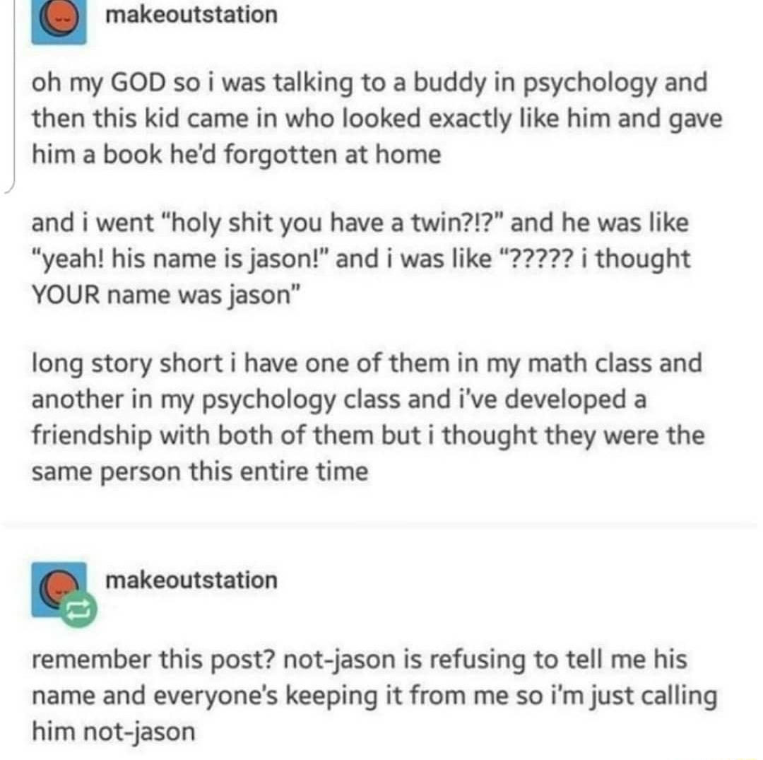 makeoutstation oh my GOD so i was talking to a buddy in psychology and then this kid came in who looked exactly like him and gave him a book hed forgotten at home and i went holy shit you have a twin and he was like YOUR name was jason long story short i have one of them in my math class and another in my psychology class and ive developed a friendship with both of them but i thought they were the