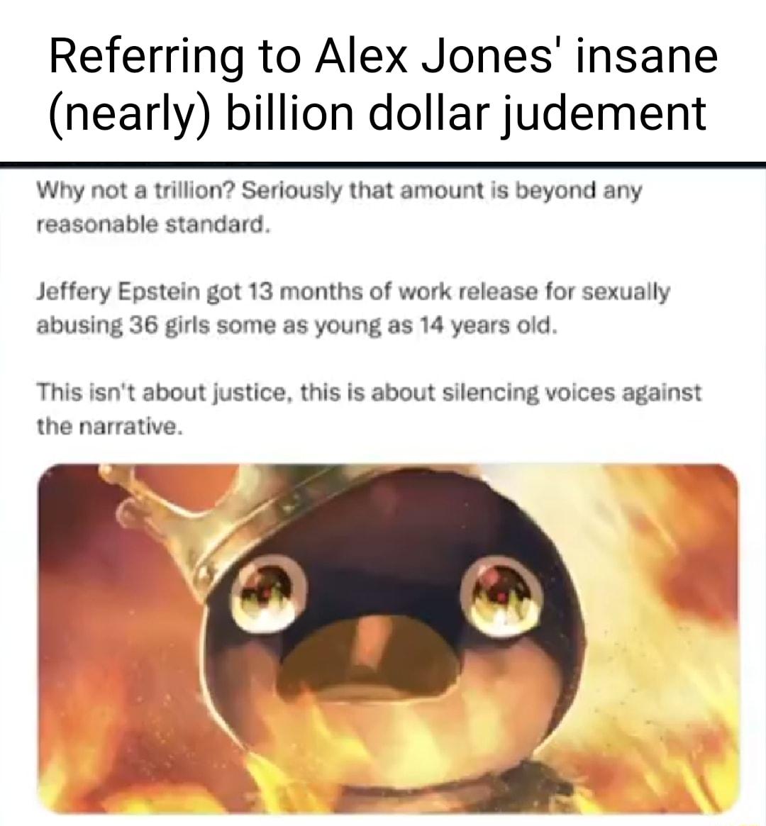 Referring to Alex Jones insane nearly billion dollar judement Why not a trillion Seriously that amount is beyond any reasonable standard Jeffery Epstein got 13 months of work release for sexually abusing 36 girls some as young as 14 years old This isnt about justice this is about silencing voices against the narrative