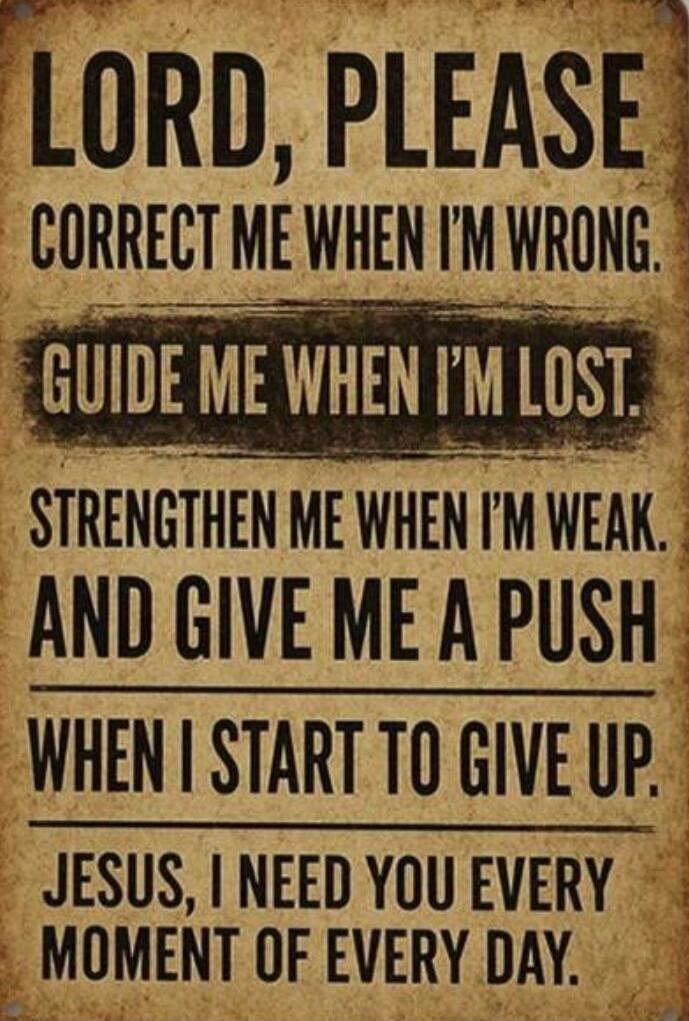 LORD, PLEASE CORRECT ME WHEN I'M WRONG.
GUIDE ME WHEN I'M LOST.
STRENGTHEN ME WHEN I'M WEAK.
AND GIVE ME A PUSH
WHEN I START TO GIVE UP.
JESUS, I NEED YOU EVERY MOMENT OF EVERY DAY.