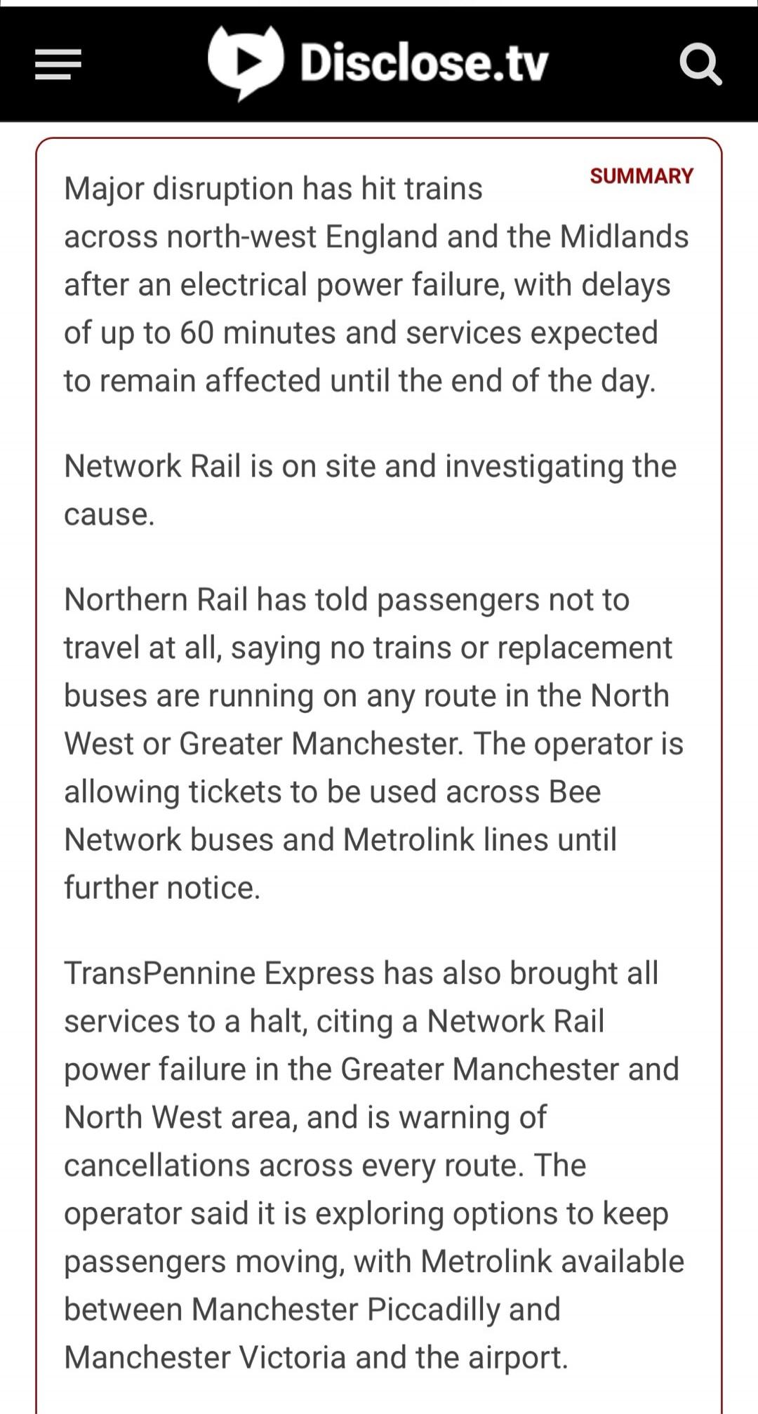 Disclose.tv SUMMARY Major disruption has hit trains across north-west England and the Midlands after an electrical power failure, with delays of up to 60 minutes and services expected to remain affected until the end of the day. Network Rail is on site and investigating the cause. Northern Rail has told passengers not to travel at all, saying no tr