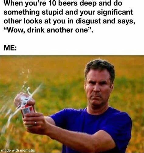 When you're 10 beers deep and do something stupid and your significant other looks at you in disgust and says, “Wow, drink another one”.\nME: