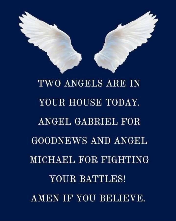 TWO ANGELS ARE IN YOUR HOUSE TODAY. ANGEL GABRIEL FOR GOODNEWS AND ANGEL MICHAEL FOR FIGHTING YOUR BATTLES! AMEN IF YOU BELIEVE.