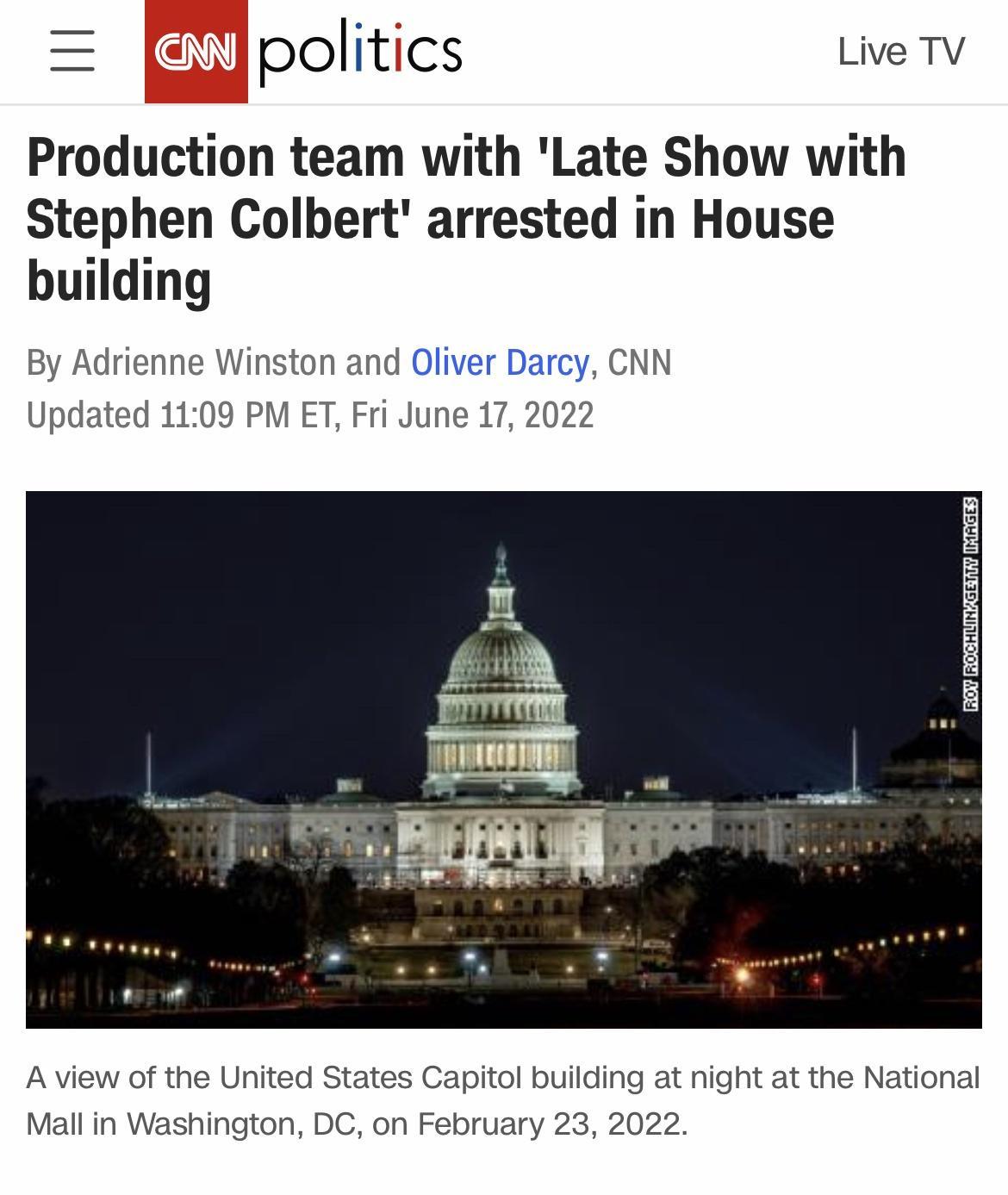 N politfcs Live TV Production team with Late Show with Stephen Colbert arrested in House building By Adrienne Winston and Oliver Darcy CNN Updated 1109 PM ET Fri June 17 2022 A view of the United States Capitol building at night at the National Mall in Washington DC on February 23 2022