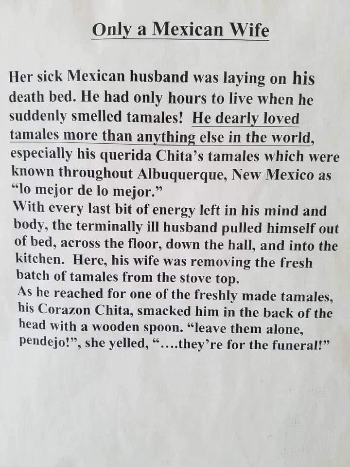 Only a Mexican Wife Her sick Mexican husband was laying on his death bed He had only hours to live when he suddenly smelled tamales He dearly loved tamales more than anything else in the world especially his querida Chitas tamales which were known throughout Albuquerque New Mexico as lo mejor de lo mejor With every last bit of energy left in his mind and body the terminally ill husband pulled hims