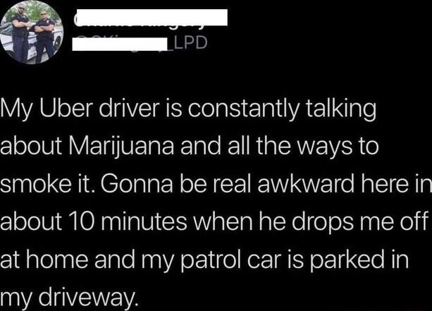 S 5 0 My Uber driver is constantly talking clolelUIgV G VERERET o Kol RGN IVER o smoke it Gonna be real awkward here in about 10 minutes when he drops me off at home and my patrol car is parked in my driveway