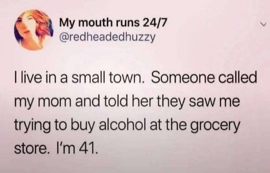 My mouth runs 24/7 @redheadedhuzzy I live in a small town. Someone called my mom and told her they saw me trying to buy alcohol at the grocery store. I'm 41.