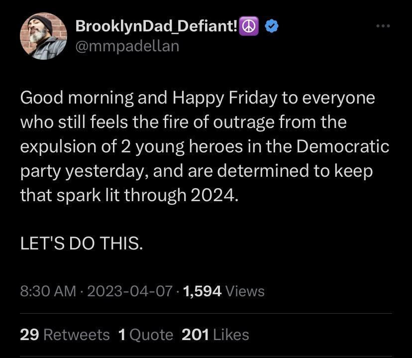 BrooklynDad Defiant mmpadellan Good morning and Happy Friday to everyone who still feels the fire of outrage from the expulsion of 2 young heroes in the Democratic E AR Gl EVAE a e I TENe S Cli Tl R TT that spark lit through 2024 LETSDO THIS 830 AM 2023 04 07 1594 Views P BENTEE O NOIVGICR vy REIEN