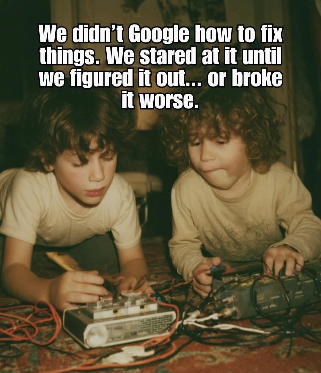 We didn’t Google how to fix things. We stared at it until we figured it out... or broke it worse.