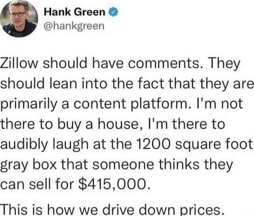 Hank Green hankgreen Zillow should have comments They should lean into the fact that they are primarily a content platform Im not there to buy a house Im there to audibly laugh at the 1200 square foot gray box that someone thinks they can sell for 415000 This is how we drive down prices