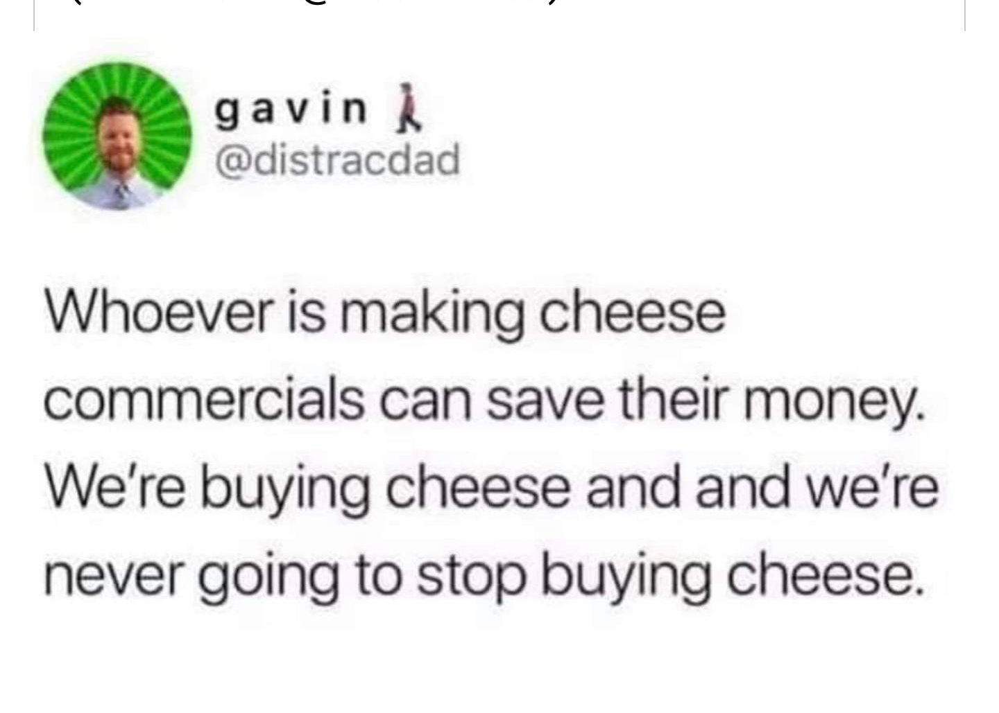 T gavin distracdad Whoever is making cheese commercials can save their money Were buying cheese and and were never going to stop buying cheese