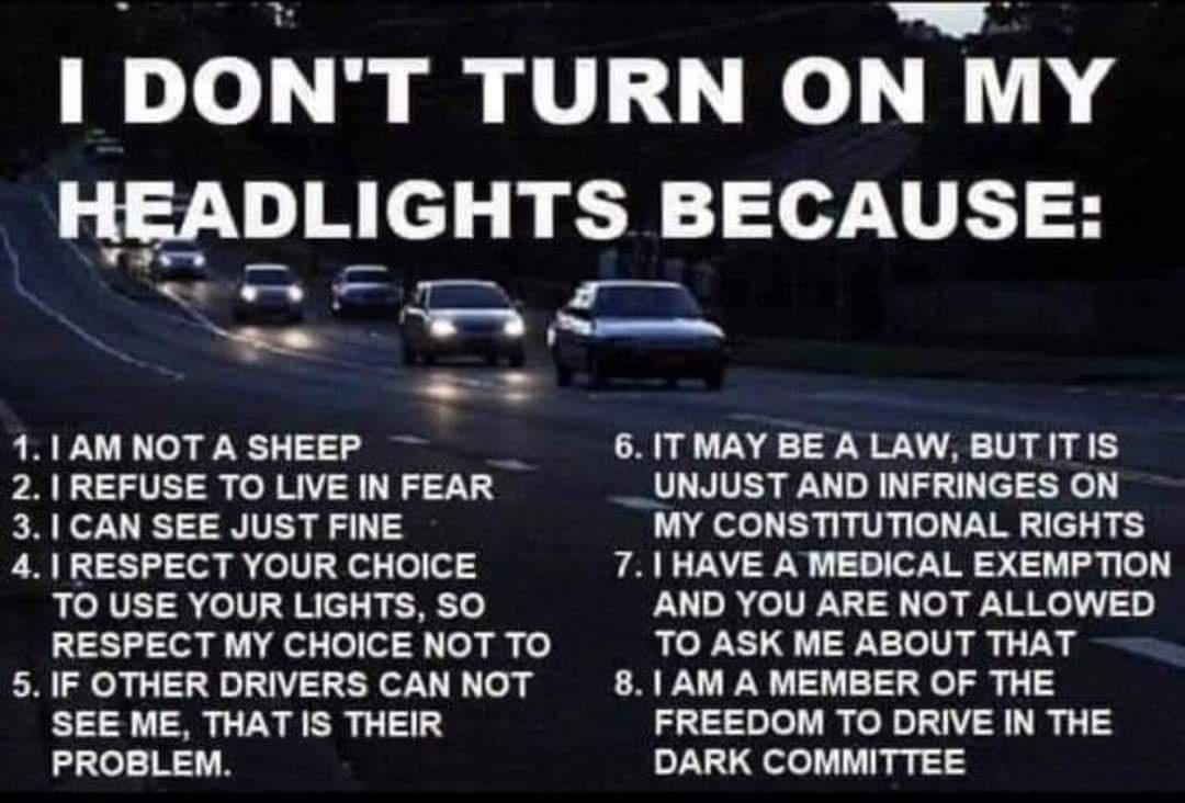 Ak TR e le Mammutl i el B HEADLIGHTS BECAUSE ae Y 1 1AM NOT A SHEEP e 6 ITMAY BE A LAW BUTITIS 2 REFUSE TO LIVE IN FEAR __UNJUST AND INFRINGES ON 31 CAN SEE JUST FINE MY CONSTITUTIONAL RIGHTS 4 RESPECT YOUR CHOICE 71 HAVE A MEDICAL EXEMPTION TO USE YOUR LIGHTS SO AND YOU ARE NOT ALLOWED S oa el o 013 o gy fo TO ASK ME ABOUT THAT 5 IF OTHER DRIVERS CAN NOT 81 AM A MEMBER OF THE SEE ME THAT IS THEIR