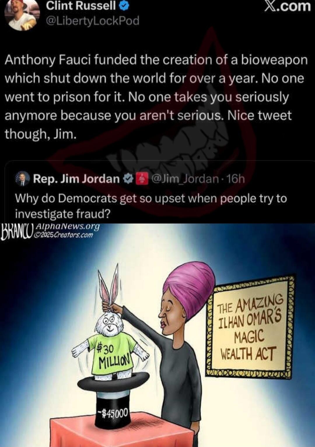 Anthony Fauci funded the creation of a bioweapon which shut down the world for over a year. No one went to prison for it. No one takes you seriously anymore because you aren't serious. Nice tweet though, Jim.

Rep. Jim Jordan: Why do Democrats get so upset when people try to investigate fraud?

[Cartoon] The Amazing Ilhan Omar's Magic Wealth Act