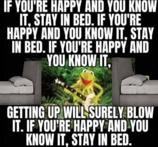IF YOU'RE HAPPY AND YOU KNOW IT, STAY IN BED. IF YOU'RE HAPPY AND YOU KNOW IT, STAY IN BED. IF YOU'RE HAPPY AND YOU KNOW IT, STAY IN BED. IF YOU'RE HAPPY AND YOU KNOW IT, GETTING UP WILL SURELY BLOW IT. IF YOU'RE HAPPY AND YOU KNOW IT, STAY IN BED.