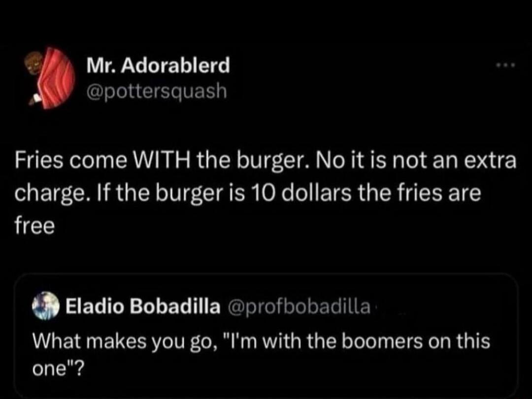 7 Mr Adorablerd y pottersquash Fries come WITH the burger No it is not an extra charge If the burger is 10 dollars the fries are free 49 Eladio Bobadilla profbobadilla What makes you go Im with the boomers on this one