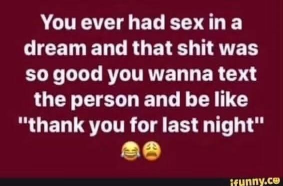 You ever had sex in a dream and that shit was so good you wanna text the person and be like 