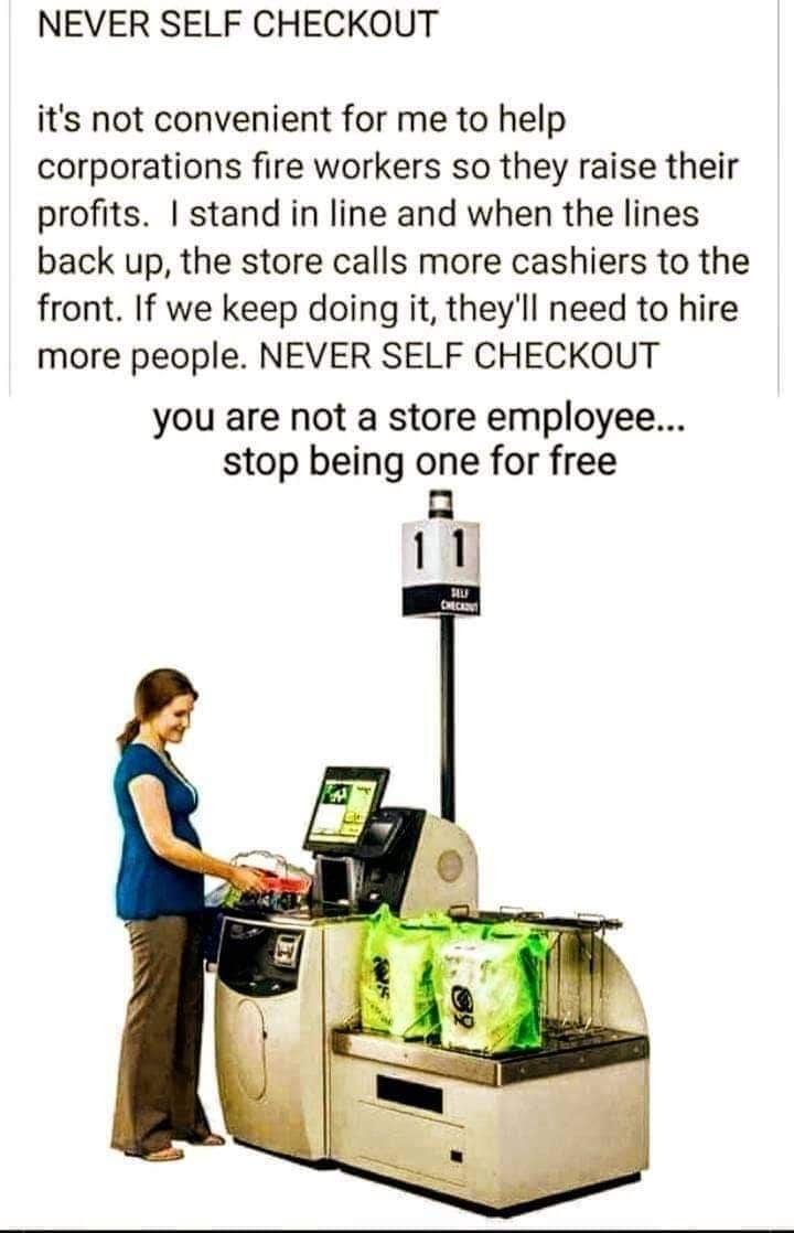 NEVER SELF CHECKOUT its not convenient for me to help corporations fire workers so they raise their profits stand in line and when the lines back up the store calls more cashiers to the front If we keep doing it theyll need to hire more people NEVER SELF CHECKOUT you are not a store employee stop being one for free