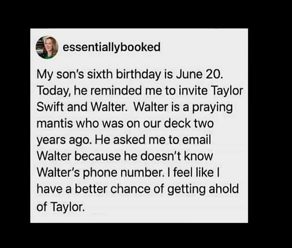 My son's sixth birthday is June 20. Today, he reminded me to invite Taylor Swift and Walter. Walter is a praying mantis who was on our deck two years ago. He asked me to email Walter because he doesn't know Walter's phone number. I feel like I have a better chance of getting ahold of Taylor.